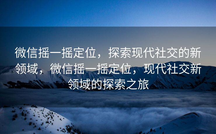 微信摇一摇定位，探索现代社交的新领域，微信摇一摇定位，现代社交新领域的探索之旅