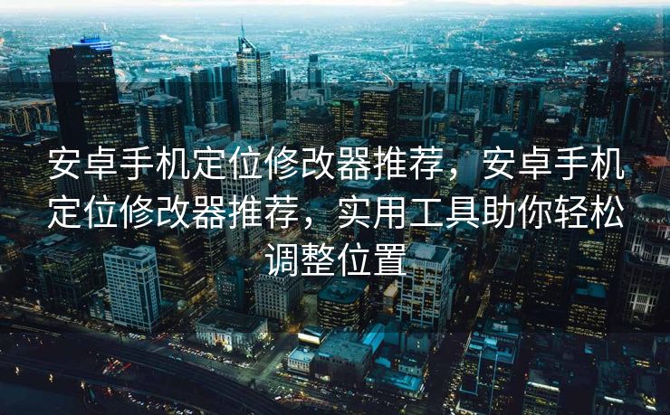 安卓手机定位修改器推荐，安卓手机定位修改器推荐，实用工具助你轻松调整位置