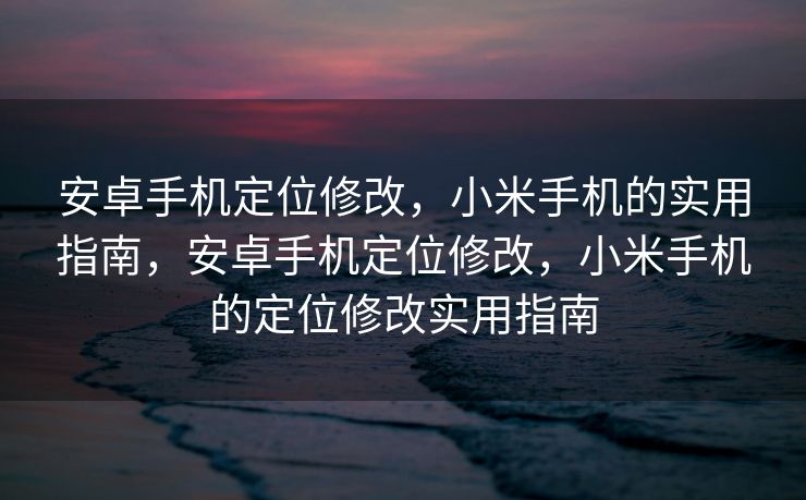 安卓手机定位修改，小米手机的实用指南，安卓手机定位修改，小米手机的定位修改实用指南