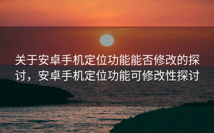 关于安卓手机定位功能能否修改的探讨，安卓手机定位功能可修改性探讨