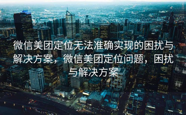 微信美团定位无法准确实现的困扰与解决方案，微信美团定位问题，困扰与解决方案