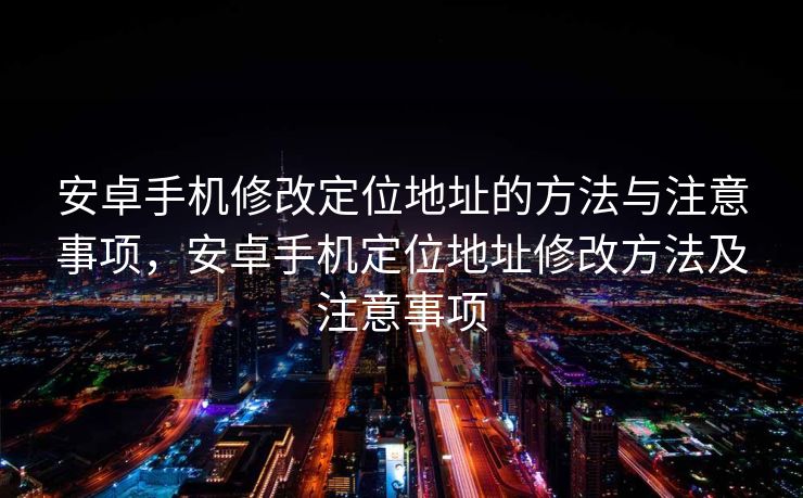 安卓手机修改定位地址的方法与注意事项，安卓手机定位地址修改方法及注意事项