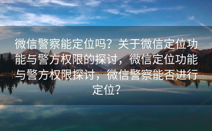 微信警察能定位吗？关于微信定位功能与警方权限的探讨，微信定位功能与警方权限探讨，微信警察能否进行定位？