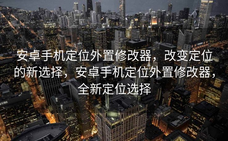 安卓手机定位外置修改器，改变定位的新选择，安卓手机定位外置修改器，全新定位选择