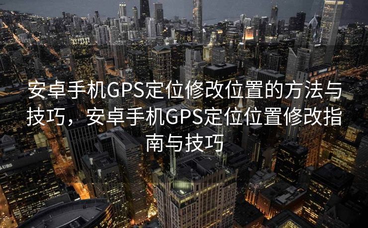 安卓手机GPS定位修改位置的方法与技巧，安卓手机GPS定位位置修改指南与技巧