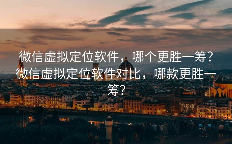 微信虚拟定位软件，哪个更胜一筹？微信虚拟定位软件对比，哪款更胜一筹？