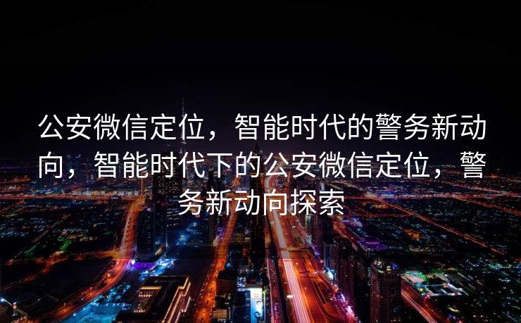公安微信定位，智能时代的警务新动向，智能时代下的公安微信定位，警务新动向探索