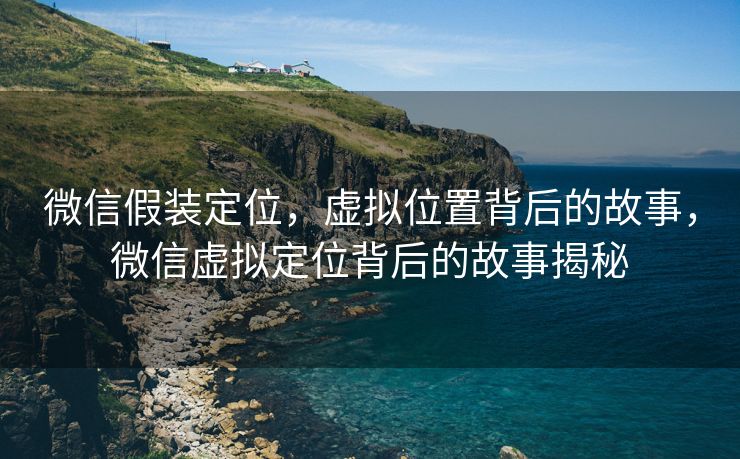 微信假装定位，虚拟位置背后的故事，微信虚拟定位背后的故事揭秘