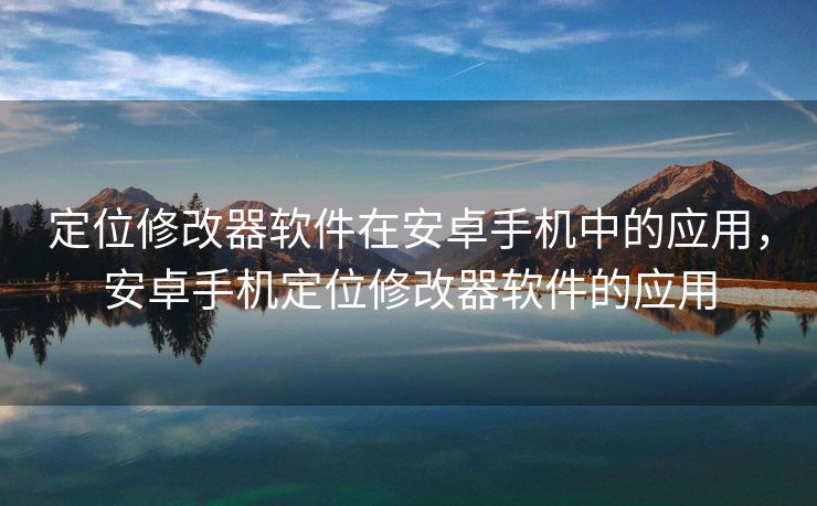 定位修改器软件在安卓手机中的应用，安卓手机定位修改器软件的应用