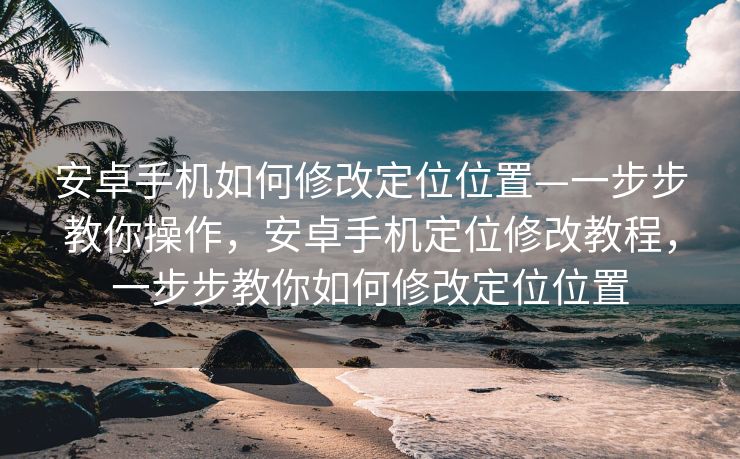 安卓手机如何修改定位位置—一步步教你操作，安卓手机定位修改教程，一步步教你如何修改定位位置