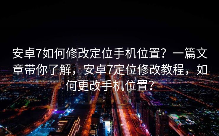 安卓7如何修改定位手机位置？一篇文章带你了解，安卓7定位修改教程，如何更改手机位置？