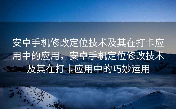 安卓手机修改定位技术及其在打卡应用中的应用，安卓手机定位修改技术及其在打卡应用中的巧妙运用