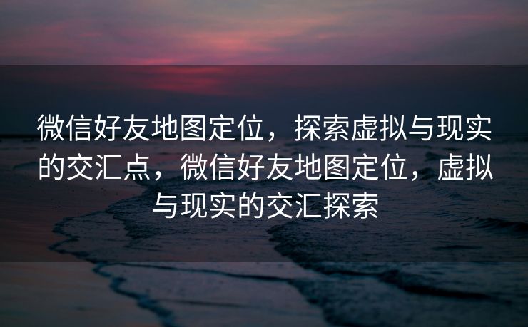 微信好友地图定位，探索虚拟与现实的交汇点，微信好友地图定位，虚拟与现实的交汇探索