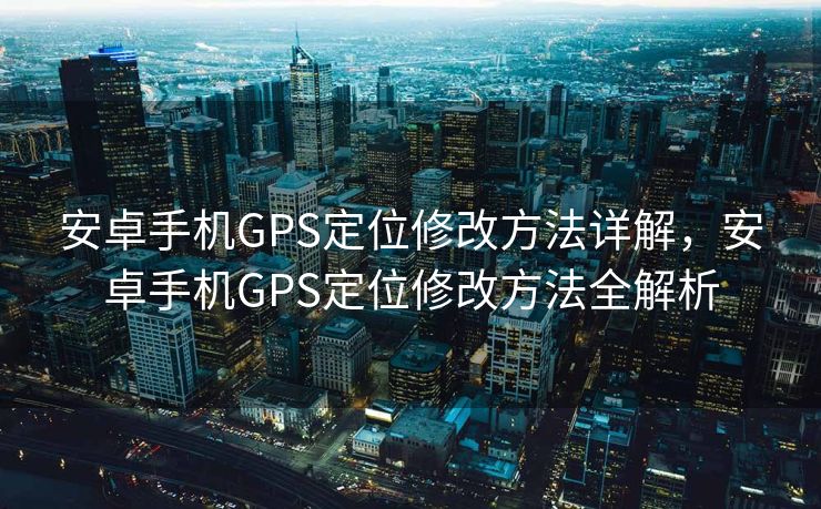 安卓手机GPS定位修改方法详解，安卓手机GPS定位修改方法全解析