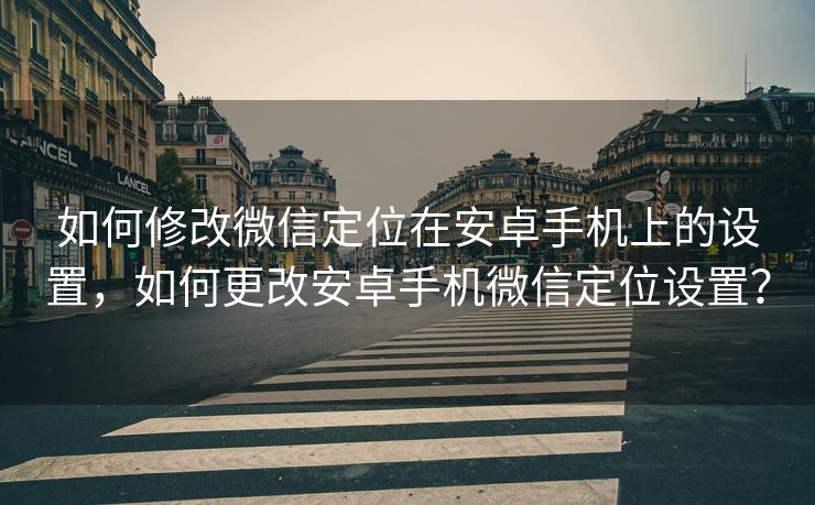 如何修改微信定位在安卓手机上的设置，如何更改安卓手机微信定位设置？