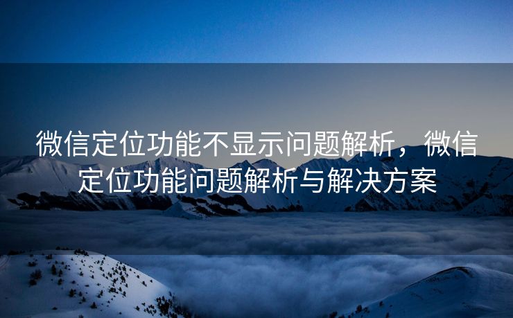 微信定位功能不显示问题解析，微信定位功能问题解析与解决方案