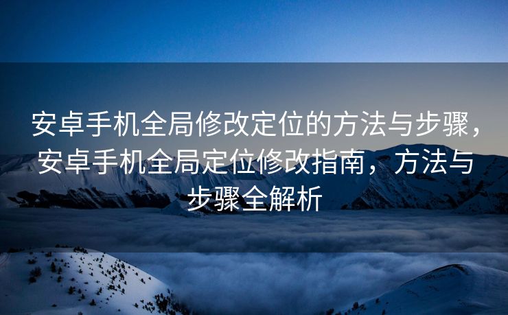 安卓手机全局修改定位的方法与步骤，安卓手机全局定位修改指南，方法与步骤全解析