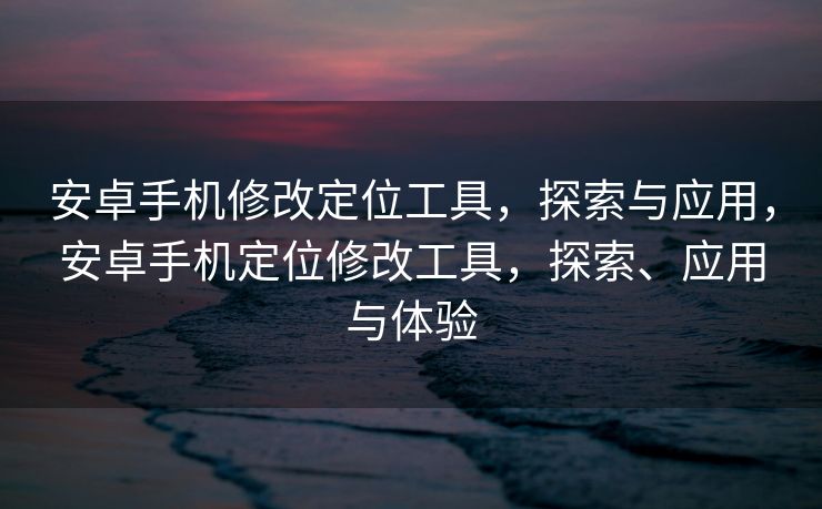 安卓手机修改定位工具，探索与应用，安卓手机定位修改工具，探索、应用与体验