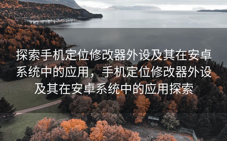 探索手机定位修改器外设及其在安卓系统中的应用，手机定位修改器外设及其在安卓系统中的应用探索