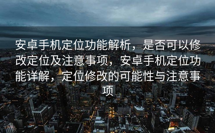 安卓手机定位功能解析，是否可以修改定位及注意事项，安卓手机定位功能详解，定位修改的可能性与注意事项