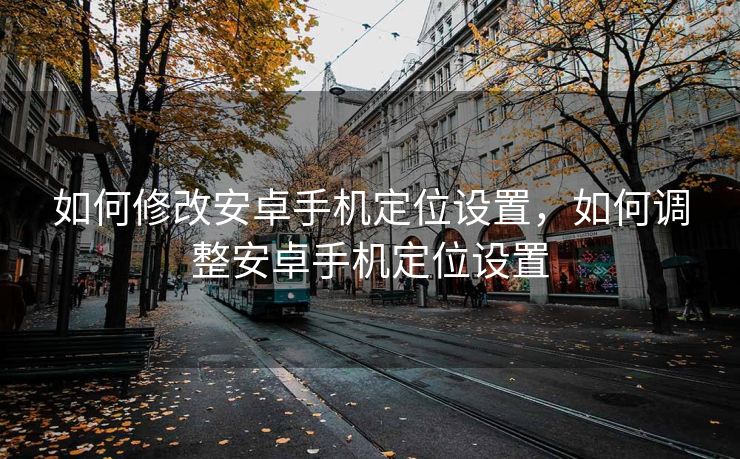 如何修改安卓手机定位设置，如何调整安卓手机定位设置