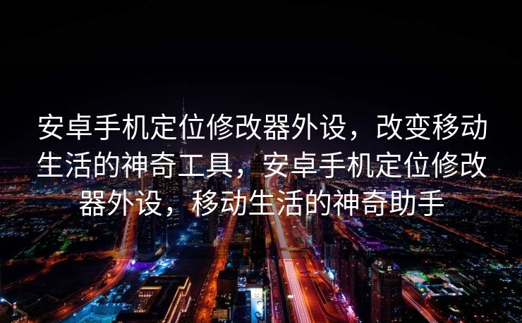 安卓手机定位修改器外设，改变移动生活的神奇工具，安卓手机定位修改器外设，移动生活的神奇助手