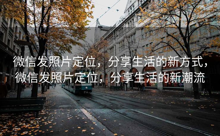 微信发照片定位，分享生活的新方式，微信发照片定位，分享生活的新潮流