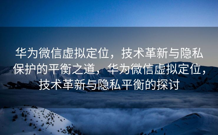 华为微信虚拟定位，技术革新与隐私保护的平衡之道，华为微信虚拟定位，技术革新与隐私平衡的探讨