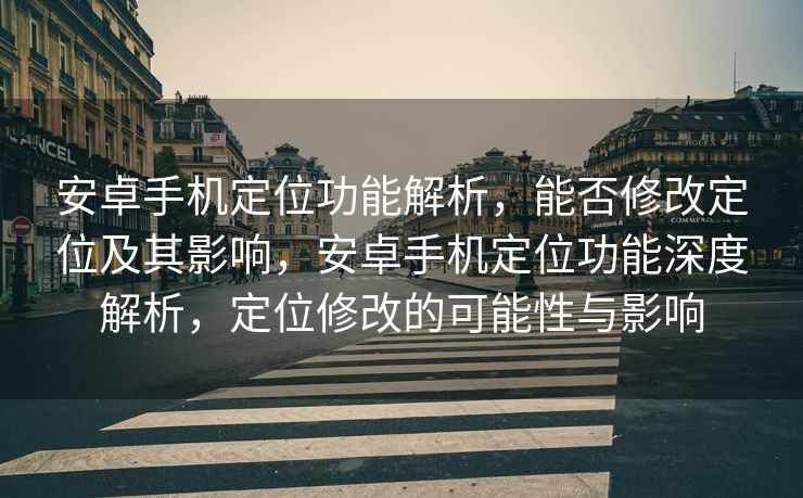 安卓手机定位功能解析，能否修改定位及其影响，安卓手机定位功能深度解析，定位修改的可能性与影响