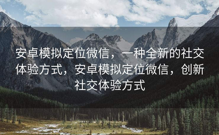 安卓模拟定位微信，一种全新的社交体验方式，安卓模拟定位微信，创新社交体验方式