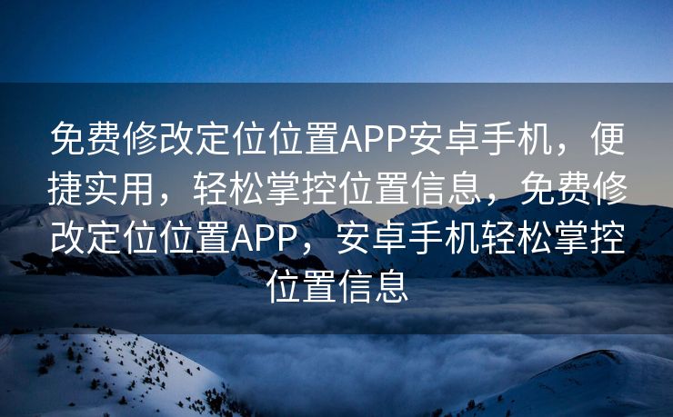 免费修改定位位置APP安卓手机，便捷实用，轻松掌控位置信息，免费修改定位位置APP，安卓手机轻松掌控位置信息