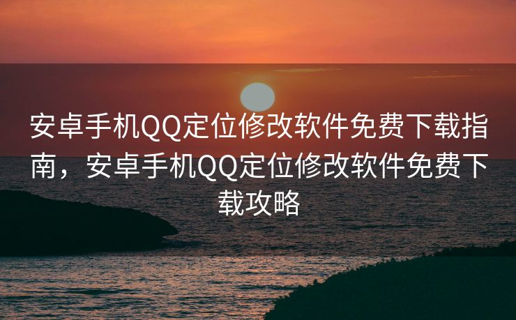 安卓手机QQ定位修改软件免费下载指南，安卓手机QQ定位修改软件免费下载攻略