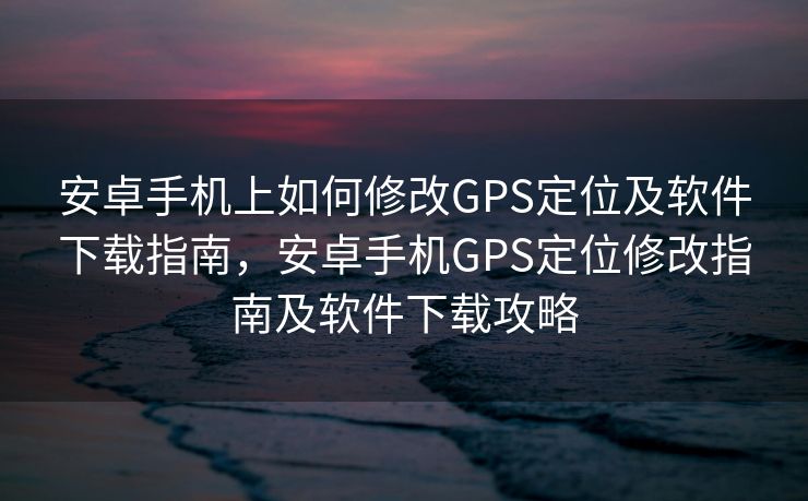 安卓手机上如何修改GPS定位及软件下载指南，安卓手机GPS定位修改指南及软件下载攻略