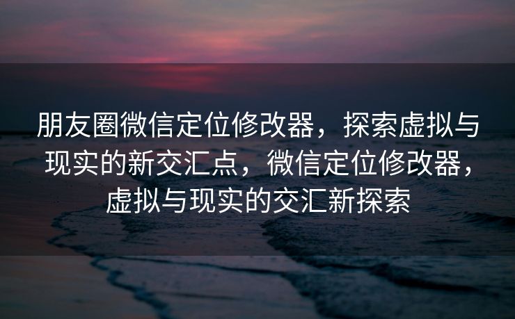 朋友圈微信定位修改器，探索虚拟与现实的新交汇点，微信定位修改器，虚拟与现实的交汇新探索