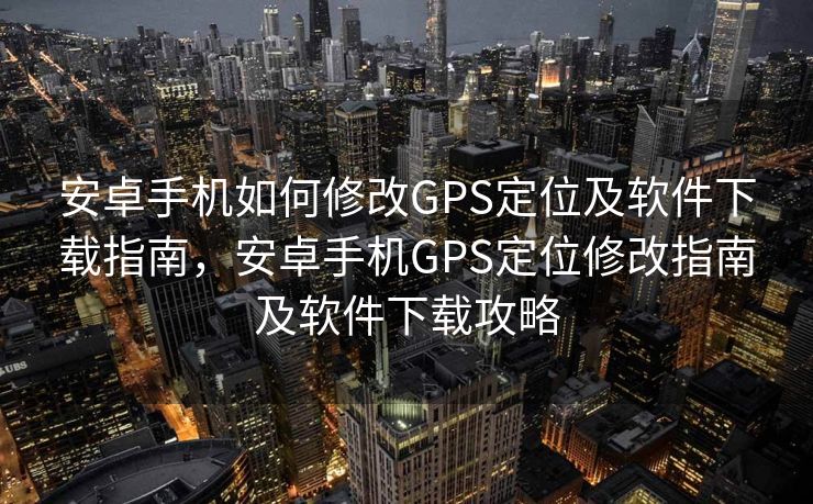 安卓手机如何修改GPS定位及软件下载指南，安卓手机GPS定位修改指南及软件下载攻略