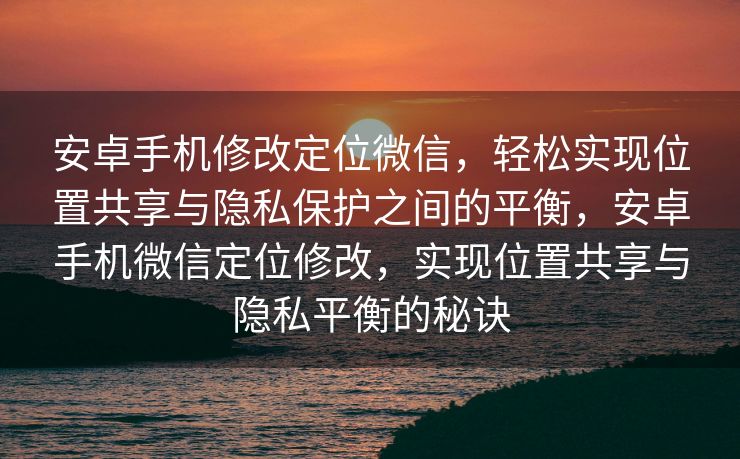 安卓手机修改定位微信，轻松实现位置共享与隐私保护之间的平衡，安卓手机微信定位修改，实现位置共享与隐私平衡的秘诀