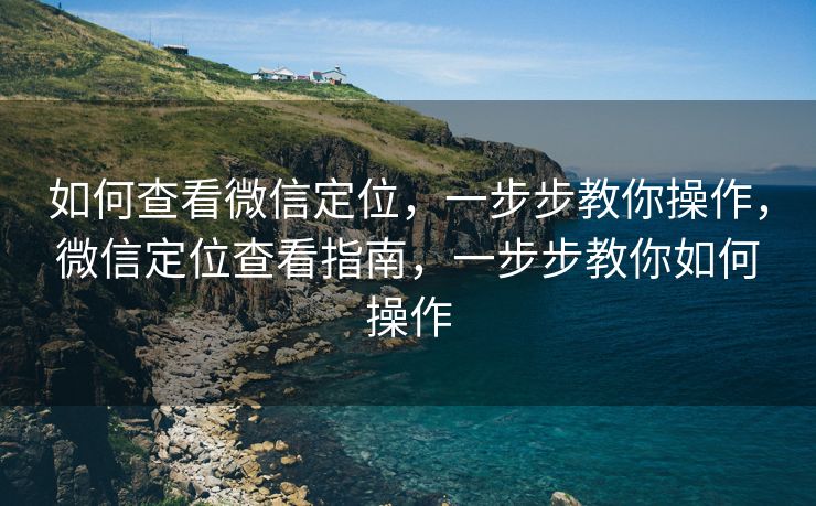 如何查看微信定位，一步步教你操作，微信定位查看指南，一步步教你如何操作