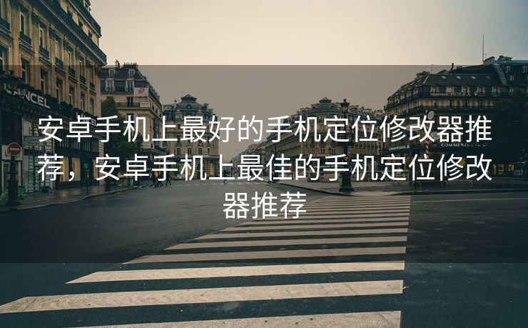 安卓手机上最好的手机定位修改器推荐，安卓手机上最佳的手机定位修改器推荐
