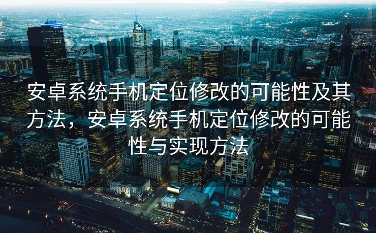 安卓系统手机定位修改的可能性及其方法，安卓系统手机定位修改的可能性与实现方法