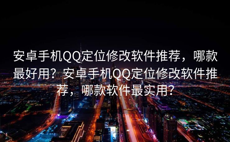 安卓手机QQ定位修改软件推荐，哪款最好用？安卓手机QQ定位修改软件推荐，哪款软件最实用？