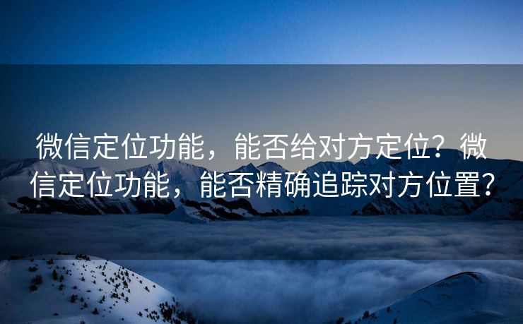 微信定位功能，能否给对方定位？微信定位功能，能否精确追踪对方位置？