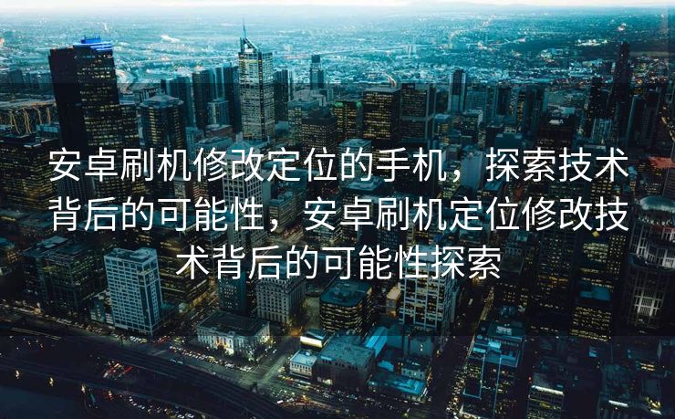 安卓刷机修改定位的手机，探索技术背后的可能性，安卓刷机定位修改技术背后的可能性探索