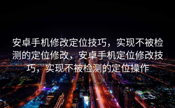 安卓手机修改定位技巧，实现不被检测的定位修改，安卓手机定位修改技巧，实现不被检测的定位操作