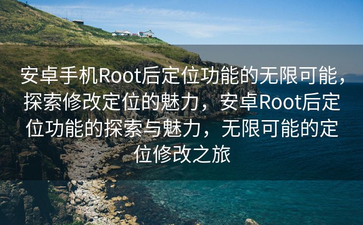 安卓手机Root后定位功能的无限可能，探索修改定位的魅力，安卓Root后定位功能的探索与魅力，无限可能的定位修改之旅