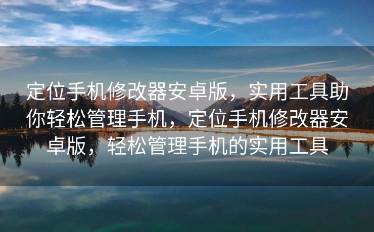 定位手机修改器安卓版，实用工具助你轻松管理手机，定位手机修改器安卓版，轻松管理手机的实用工具
