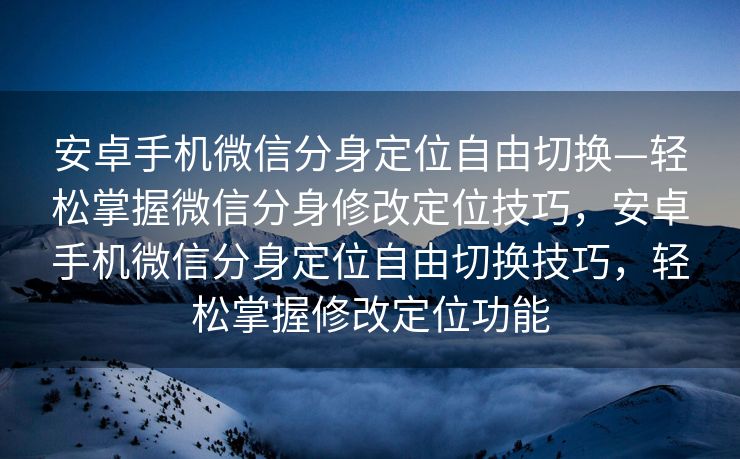 安卓手机微信分身定位自由切换—轻松掌握微信分身修改定位技巧，安卓手机微信分身定位自由切换技巧，轻松掌握修改定位功能