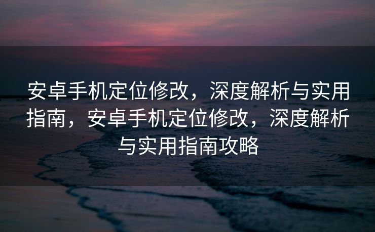 安卓手机定位修改，深度解析与实用指南，安卓手机定位修改，深度解析与实用指南攻略