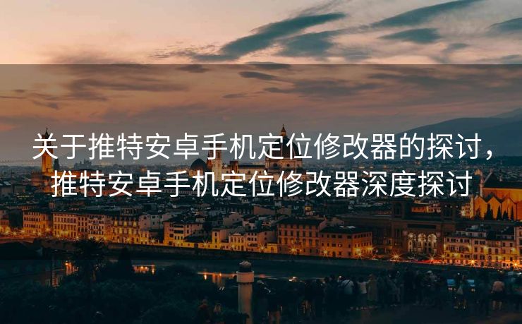 关于推特安卓手机定位修改器的探讨，推特安卓手机定位修改器深度探讨