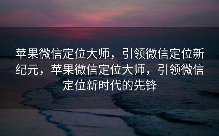 苹果微信定位大师，引领微信定位新纪元，苹果微信定位大师，引领微信定位新时代的先锋