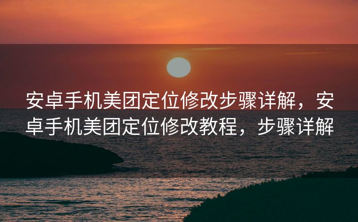 安卓手机美团定位修改步骤详解，安卓手机美团定位修改教程，步骤详解